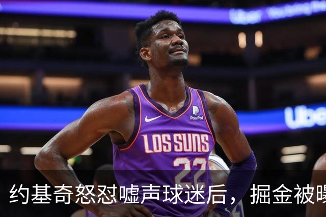 约基奇怒怼嘘声球迷后，掘金被曝盯上1000万后卫